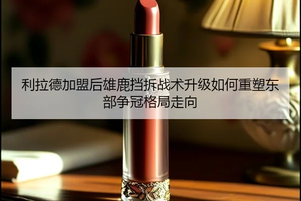 利拉德加盟后雄鹿挡拆战术升级如何重塑东部争冠格局走向
