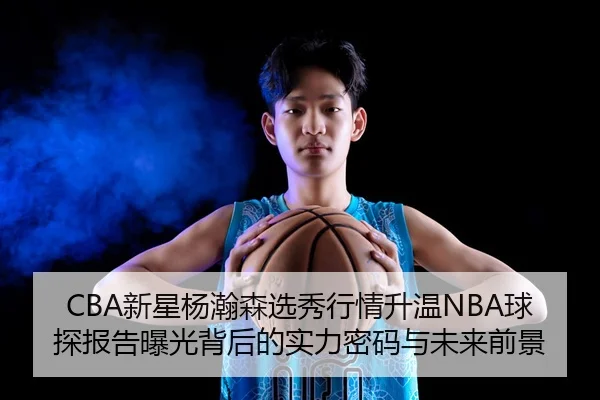 CBA新星杨瀚森选秀行情升温NBA球探报告曝光背后的实力密码与未来前景