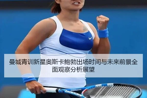曼城青训新星奥斯卡鲍勃出场时间与未来前景全面观察分析展望